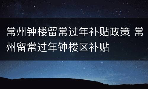 常州钟楼留常过年补贴政策 常州留常过年钟楼区补贴