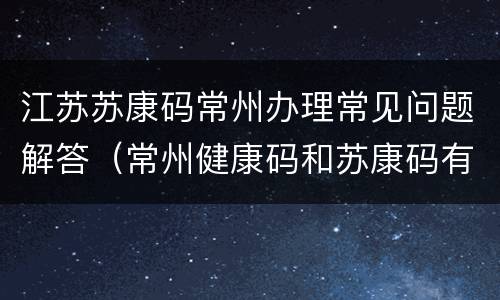 江苏苏康码常州办理常见问题解答（常州健康码和苏康码有什么区别）
