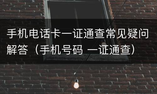 手机电话卡一证通查常见疑问解答（手机号码 一证通查）