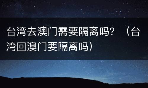 台湾去澳门需要隔离吗？（台湾回澳门要隔离吗）