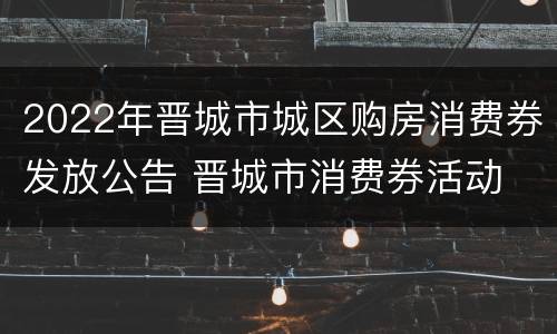 2022年晋城市城区购房消费券发放公告 晋城市消费券活动