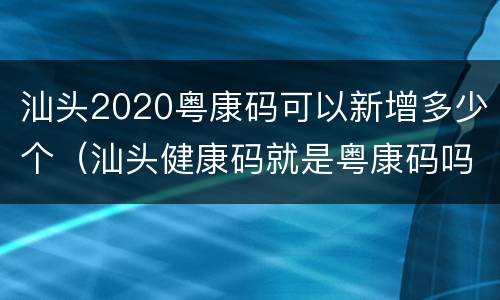 汕头2020粤康码可以新增多少个（汕头健康码就是粤康码吗）