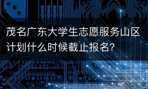 茂名广东大学生志愿服务山区计划什么时候截止报名？