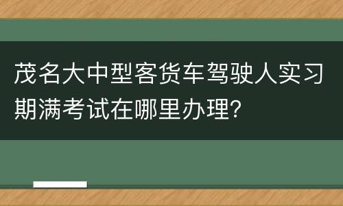 茂名大中型客货车驾驶人实习期满考试在哪里办理？