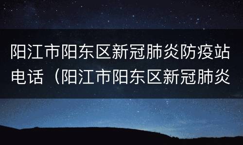 阳江市阳东区新冠肺炎防疫站电话（阳江市阳东区新冠肺炎防疫站电话是多少）