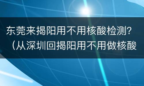 东莞来揭阳用不用核酸检测？（从深圳回揭阳用不用做核酸检测）