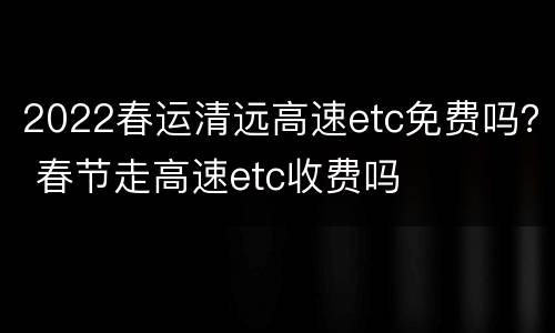2022春运清远高速etc免费吗？ 春节走高速etc收费吗