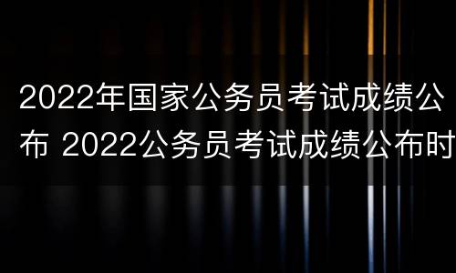 2022年国家公务员考试成绩公布 2022公务员考试成绩公布时间