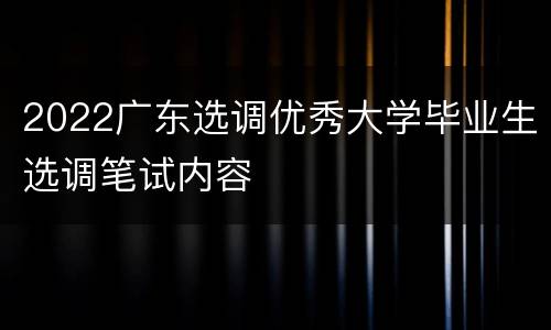 2022广东选调优秀大学毕业生选调笔试内容