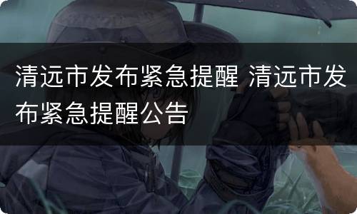 清远市发布紧急提醒 清远市发布紧急提醒公告