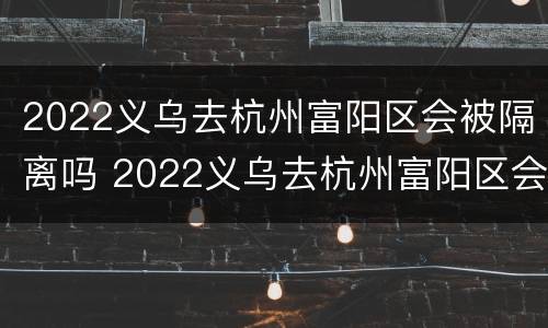 2022义乌去杭州富阳区会被隔离吗 2022义乌去杭州富阳区会被隔离吗今天