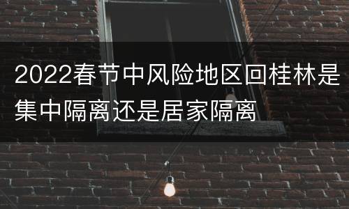 2022春节中风险地区回桂林是集中隔离还是居家隔离