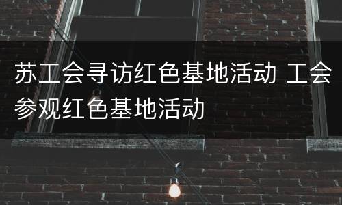 苏工会寻访红色基地活动 工会参观红色基地活动