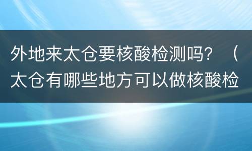 外地来太仓要核酸检测吗？（太仓有哪些地方可以做核酸检测）