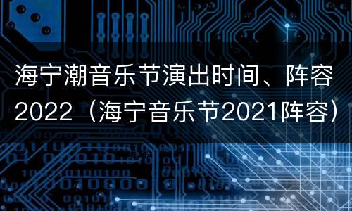 海宁潮音乐节演出时间、阵容2022（海宁音乐节2021阵容）
