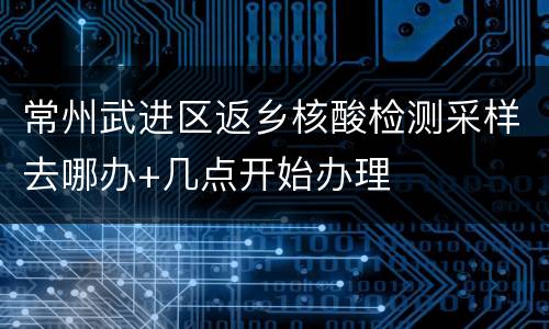 常州武进区返乡核酸检测采样去哪办+几点开始办理