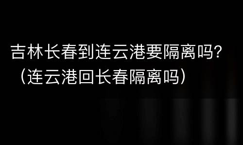吉林长春到连云港要隔离吗？（连云港回长春隔离吗）