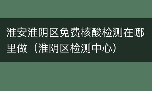 淮安淮阴区免费核酸检测在哪里做（淮阴区检测中心）