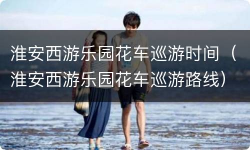 淮安西游乐园花车巡游时间（淮安西游乐园花车巡游路线）