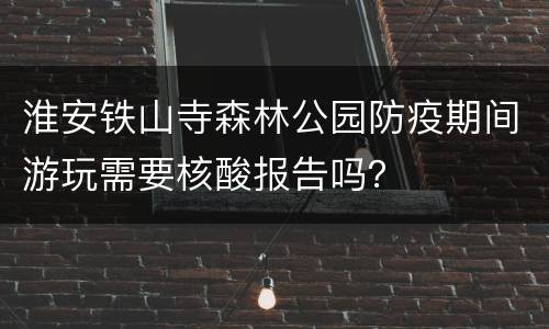 淮安铁山寺森林公园防疫期间游玩需要核酸报告吗？