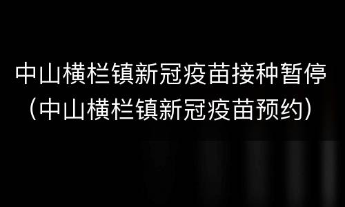 中山横栏镇新冠疫苗接种暂停（中山横栏镇新冠疫苗预约）