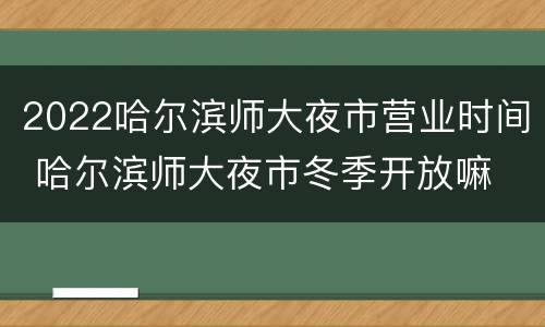 2022哈尔滨师大夜市营业时间 哈尔滨师大夜市冬季开放嘛