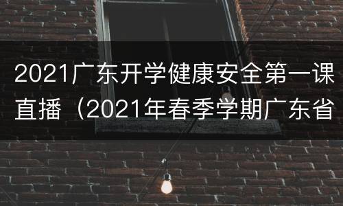 2021广东开学健康安全第一课直播（2021年春季学期广东省《开学健康安全第一课》）