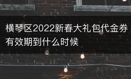 横琴区2022新春大礼包代金券有效期到什么时候