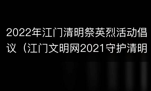 2022年江门清明祭英烈活动倡议（江门文明网2021守护清明祭英烈）