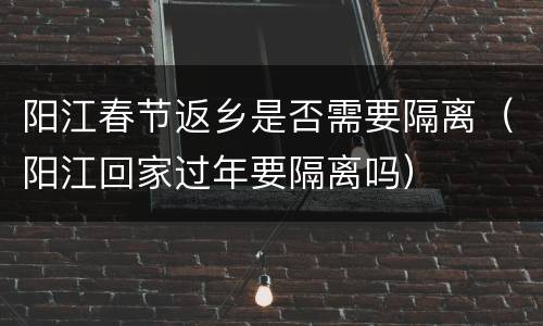 阳江春节返乡是否需要隔离（阳江回家过年要隔离吗）