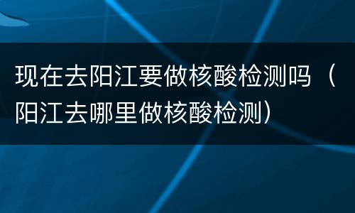 现在去阳江要做核酸检测吗（阳江去哪里做核酸检测）