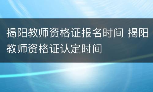 揭阳教师资格证报名时间 揭阳教师资格证认定时间