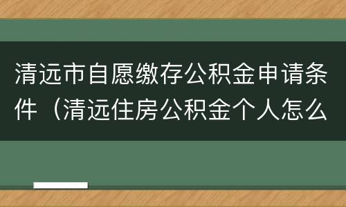 清远市自愿缴存公积金申请条件（清远住房公积金个人怎么提取）