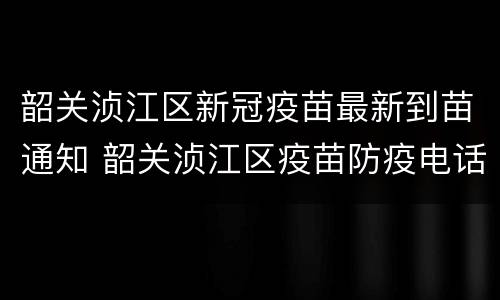 韶关浈江区新冠疫苗最新到苗通知 韶关浈江区疫苗防疫电话