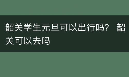 韶关学生元旦可以出行吗？ 韶关可以去吗