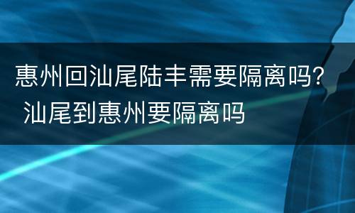 惠州回汕尾陆丰需要隔离吗？ 汕尾到惠州要隔离吗