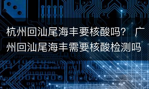 杭州回汕尾海丰要核酸吗？ 广州回汕尾海丰需要核酸检测吗
