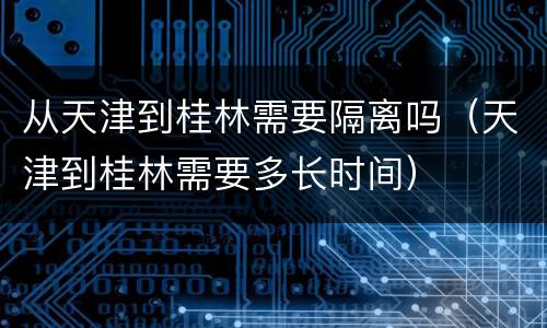 从天津到桂林需要隔离吗（天津到桂林需要多长时间）