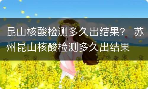 昆山核酸检测多久出结果？ 苏州昆山核酸检测多久出结果