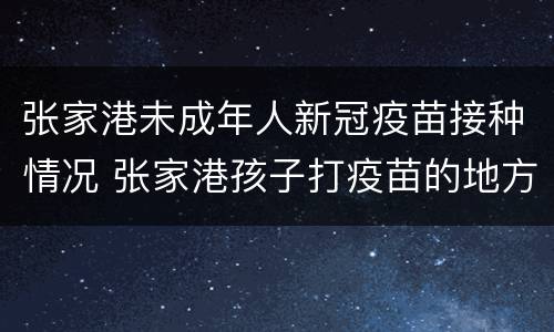 张家港未成年人新冠疫苗接种情况 张家港孩子打疫苗的地方的电话