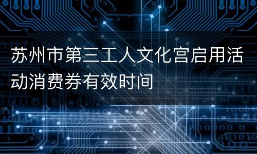 苏州市第三工人文化宫启用活动消费券有效时间