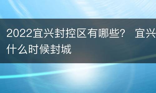 2022宜兴封控区有哪些？ 宜兴什么时候封城