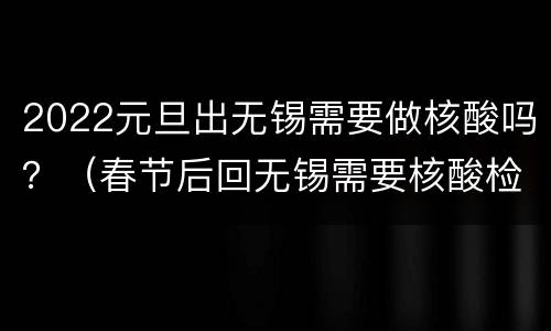 2022元旦出无锡需要做核酸吗？（春节后回无锡需要核酸检测吗）