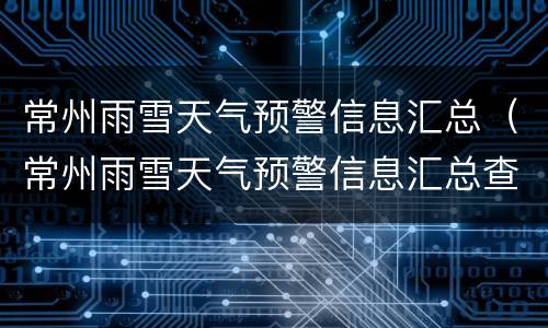 常州雨雪天气预警信息汇总（常州雨雪天气预警信息汇总查询）