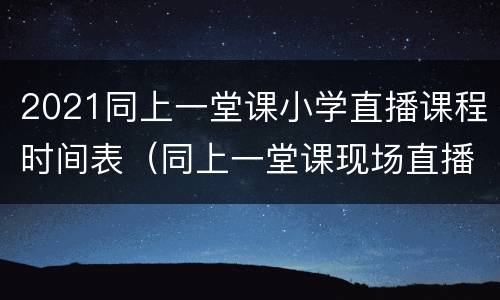 2021同上一堂课小学直播课程时间表（同上一堂课现场直播）