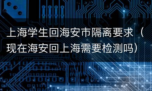 上海学生回海安市隔离要求（现在海安回上海需要检测吗）