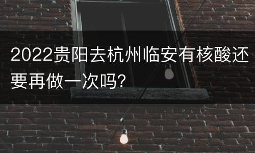 2022贵阳去杭州临安有核酸还要再做一次吗？