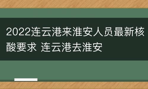 2022连云港来淮安人员最新核酸要求 连云港去淮安