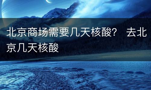 北京商场需要几天核酸？ 去北京几天核酸