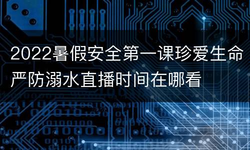 2022暑假安全第一课珍爱生命严防溺水直播时间在哪看